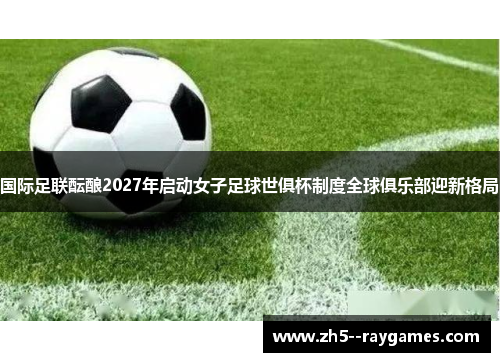 国际足联酝酿2027年启动女子足球世俱杯制度全球俱乐部迎新格局