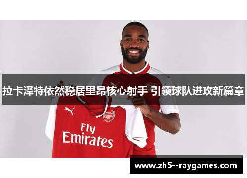 拉卡泽特依然稳居里昂核心射手 引领球队进攻新篇章 拉卡泽特依然稳居里昂核心射手 引领球队进攻新篇章