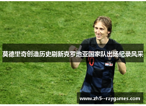莫德里奇创造历史刷新克罗地亚国家队出场纪录风采 莫德里奇创造历史刷新克罗地亚国家队出场纪录风采