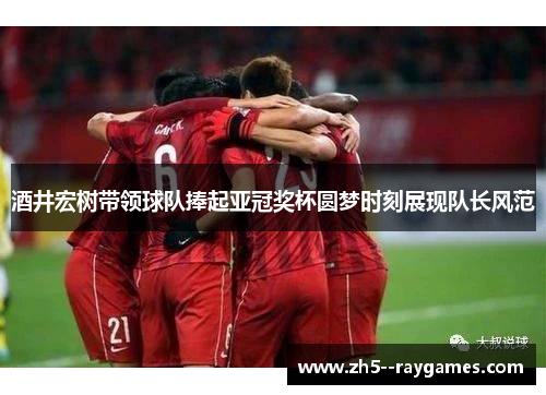 酒井宏树带领球队捧起亚冠奖杯圆梦时刻展现队长风范 酒井宏树带领球队捧起亚冠奖杯圆梦时刻展现队长风范